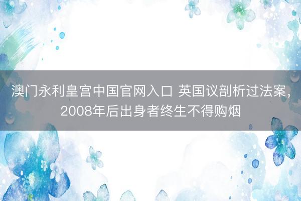 澳门永利皇宫中国官网入口 英国议剖析过法案，2008年后出身者终生不得购烟