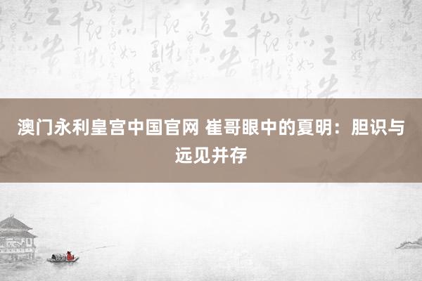 澳门永利皇宫中国官网 崔哥眼中的夏明：胆识与远见并存