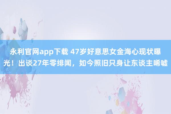 永利官网app下载 47岁好意思女金海心现状曝光!出谈27年零绯闻,如今照旧只身让东谈主唏嘘