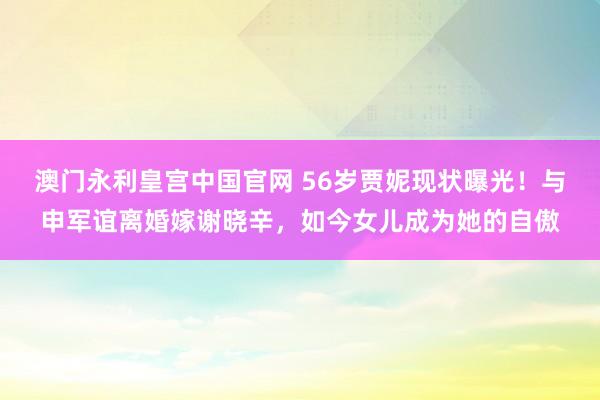 澳门永利皇宫中国官网 56岁贾妮现状曝光！与申军谊离婚嫁谢晓辛，如今女儿成为她的自傲