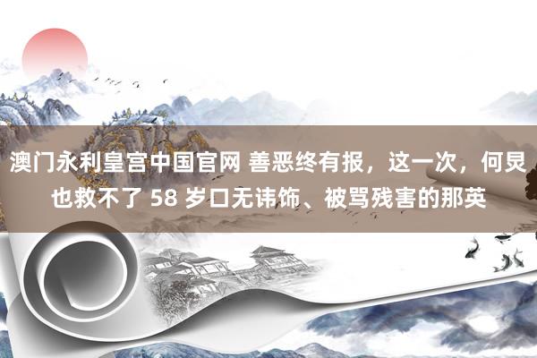 澳门永利皇宫中国官网 善恶终有报，这一次，何炅也救不了 58 岁口无讳饰、被骂残害的那英
