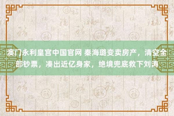 澳门永利皇宫中国官网 秦海璐变卖房产,清空全部钞票,凑出近亿身家,绝境兜底救下刘涛