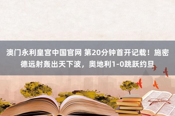 澳门永利皇宫中国官网 第20分钟首开记载！施密德远射轰出天下波，奥地利1-0跳跃约旦
