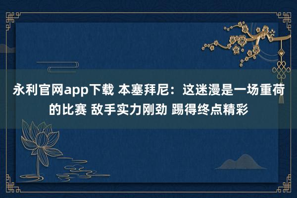 永利官网app下载 本塞拜尼：这迷漫是一场重荷的比赛 敌手实力刚劲 踢得终点精彩
