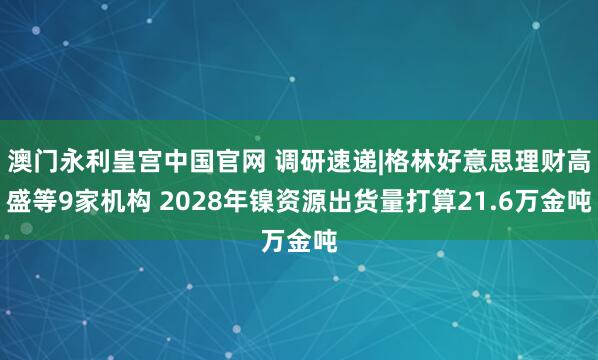 澳门永利皇宫中国官网 调研速递|格林好意思理财高盛等9家机构 2028年镍资源出货量打算21.6万金吨