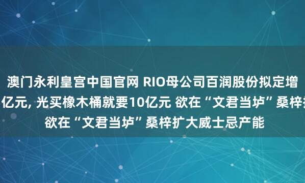 澳门永利皇宫中国官网 RIO母公司百润股份拟定增募资不超13.05亿元， 光买橡木桶就要10亿元 欲在“文君当垆”桑梓扩大威士忌产能