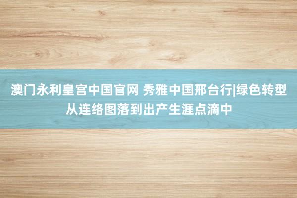 澳门永利皇宫中国官网 秀雅中国邢台行|绿色转型从连络图落到出产生涯点滴中