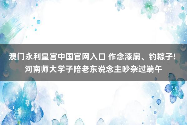 澳门永利皇宫中国官网入口 作念漆扇、钓粽子! 河南师大学子陪老东说念主吵杂过端午