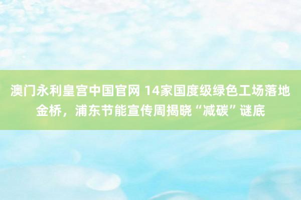 澳门永利皇宫中国官网 14家国度级绿色工场落地金桥，浦东节能宣传周揭晓“减碳”谜底