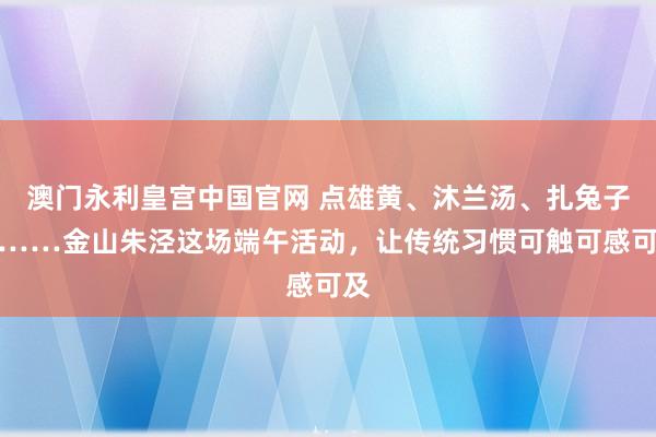 澳门永利皇宫中国官网 点雄黄、沐兰汤、扎兔子灯……金山朱泾这场端午活动，让传统习惯可触可感可及