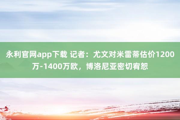 永利官网app下载 记者：尤文对米雷蒂估价1200万-1400万欧，博洛尼亚密切宥恕