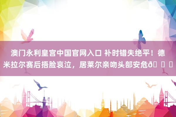 澳门永利皇宫中国官网入口 补时错失绝平！德米拉尔赛后捂脸哀泣，<a href=