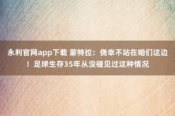 永利官网app下载 蒙特拉:侥幸不站在咱们这边!足球生存35年从没碰见过这种情况